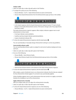 Page 202 Chapter 8    Edit audio 202
Analyze audio
 1 Select an audio clip or video clip with audio in the Timeline.
 2 To analyze the audio, do one of the following: 
 •Choose Window > Go To > Audio Enhancements (or press Command-8).
 •Choose Show Audio Enhancements from the Enhancements pop-up menu in the toolbar.
 •In the Audio inspector, click the Audio Enhancements Inspector button  next to Audio 
Analysis in the Audio Enhancements section. ( The button changes color if any adjustments 
have been made.)
The...