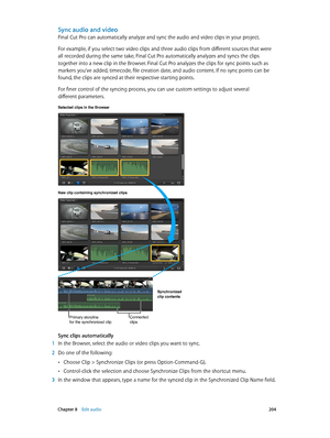 Page 204 Chapter 8    Edit audio 204
Sync audio and video
Final Cut Pro can automatically analyze and sync the audio and video clips in your project.
For example, if you select two video clips and three audio clips from different sources that were 
all recorded during the same take, Final Cut Pro automatically analyzes and syncs the clips 
together into a new clip in the Browser. Final Cut Pro analyzes the clips for sync points such as 
markers you’ve added, timecode, file creation date, and audio content. If no...