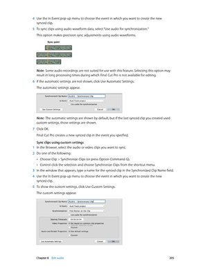 Page 205 Chapter 8    Edit audio 205
 4 Use the In Event pop-up menu to choose the event in which you want to create the new 
synced clip.
 5 To sync clips using audio waveform data, select “Use audio for synchronization.” 
This option makes precision sync adjustments using audio waveforms.
Sync point
Note:  Some audio recordings are not suited for use with this feature. Selecting this option may 
result in long processing times during which Final Cut Pro is not available for editing.
 6 If the automatic...