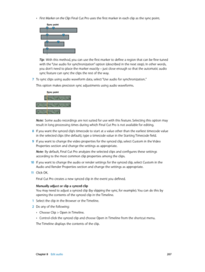 Page 207 Chapter 8    Edit audio 207
 •First Marker on the Clip: Final Cut Pro uses the first marker in each clip as the sync point. 
Sync point
Tip:  With this method, you can use the first marker to define a region that can be fine-tuned 
with the “Use audio for synchronization” option (described in the next step). In other words, 
you don’t need to place the marker exactly—just close enough so that the automatic audio 
sync feature can sync the clips the rest of the way.
 7 To sync clips using audio waveform...