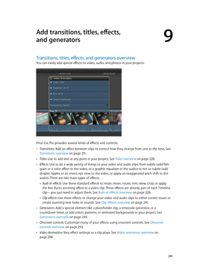 Page 210  210
Transitions, titles, eff ects, and gener ators o verview
You can easily add special effects to video, audio, and photos in your projects.
Final Cut Pro provides several kinds of effects and controls: 
 •Transitions: Add an effect between clips to control how they change from one to the next. See 
Transitions overview
 on page 2 11.
 •Titles: Use to add text at any point in your project. See  Titles overview on page 220.
 •Effects: Use to do a wide variety of things to your video and audio clips,...