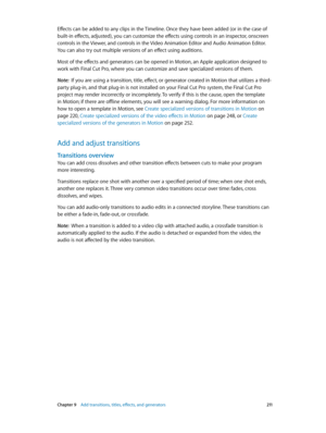 Page 211 Chapter 9    Add transitions, titles, eff ects, and gener ators 2 11
Effects can be added to any clips in the Timeline. Once they have been added (or in the case of 
built-in effects, adjusted), you can customize the effects using controls in an inspector, onscreen 
controls in the Viewer, and controls in the Video Animation Editor and Audio Animation Editor. 
You can also try out multiple versions of an effect using auditions.
Most of the effects and generators can be opened in Motion, an Apple...