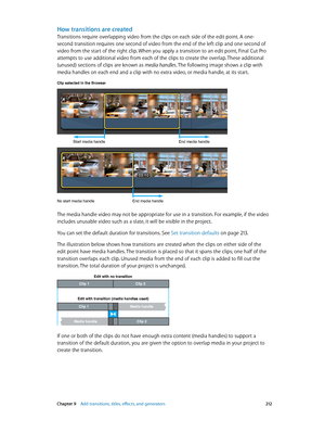 Page 212 Chapter 9    Add transitions, titles, eff ects, and gener ators 212
How transitions are created
Transitions require overlapping video from the clips on each side of the edit point. A one-
second transition requires one second of video from the end of the left clip and one second of 
video from the start of the right clip. When you apply a transition to an edit point, Final Cut Pro 
attempts to use additional video from each of the clips to create the overlap. These additional 
(unused) sections of clips...