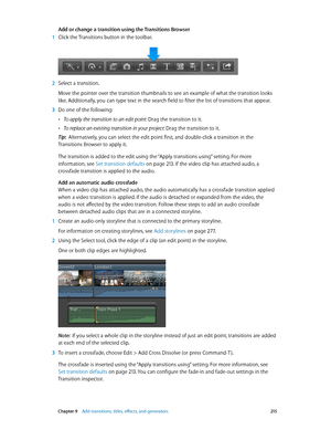 Page 215 Chapter 9    Add transitions, titles, eff ects, and gener ators 215
Add or change a transition using the Transitions Browser
 1 Click the Transitions button in the toolbar.
 2 Select a transition.
Move the pointer over the transition thumbnails to see an example of what the transition looks 
like. Additionally, you can type text in the search field to filter the list of transitions that appear.
 3 Do one of the following:
 •To apply the transition to an edit point: Drag the transition to it.
 •To...