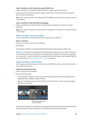 Page 216 Chapter 9    Add transitions, titles, eff ects, and gener ators 216
Copy a transition to other edit points using the Edit menu
 1 Select a transition in the Timeline, and choose Edit > C opy (or press Command-C).
 2 Using the Select tool, click the edge of a clip (an edit point) in the Timeline, and choose Edit > 
Paste (or press Command-V ).
Note:  If you copy a transition to an edit point that already has a transition, the existing transition 
is overwritten.
Copy a transition to other edit points by...