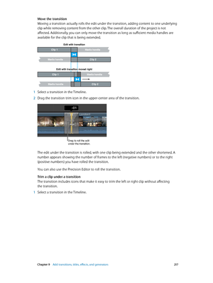 Page 217 Chapter 9    Add transitions, titles, eff ects, and gener ators 217
Move the transition
Moving a transition actually rolls the edit under the transition, adding content to one underlying 
clip while removing content from the other clip. The overall duration of the project is not 
affected. Additionally, you can only move the transition as long as sufficient media handles are 
available for the clip that is being extended.
Clip 2
Media handle
Edit with transition
Media handleClip 1
Clip 2
Media handle...