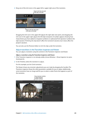 Page 218 Chapter 9    Add transitions, titles, eff ects, and gener ators 218
 2 Drag one of the trim icons in the upper-left or upper-right area of the transition.
Drag to trim the start point 
of the clip on the right.
Drag to trim the end point of the clip on the left.
Dragging the trim icon in the upper left adjusts the right clip’s start point, and dragging the 
trim icon in the upper right adjusts the left clip’s end point. A number appears showing how 
many frames you have added to (negative numbers) or...