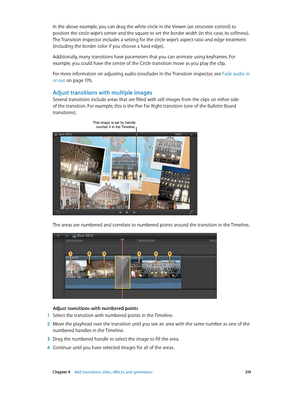 Page 219 Chapter 9    Add transitions, titles, eff ects, and gener ators 219
In the above example, you can drag the white circle in the Viewer (an onscreen control) to 
position the circle wipe’s center and the square to set the border width (in this case, its softness). 
The Transition inspector includes a setting for the circle wipe’s aspect ratio and edge treatment 
(including the border color if you choose a hard edge).
Additionally, many transitions have parameters that you can animate using keyframes. For...