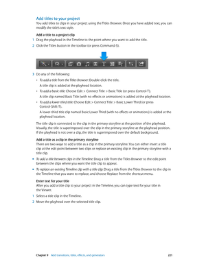 Page 221 Chapter 9    Add transitions, titles, eff ects, and gener ators 2 21
Add titles to your project
You add titles to clips in your project using the Titles Browser. Once you have added text, you can 
modify the title’s text style.
Add a title to a project clip
 1 Drag the playhead in the Timeline to the point where you want to add the title.
 2 Click the Titles button in the toolbar (or press Command-5).
 3 Do any of the following:
 •To add a title from the Titles Browser: Double-click the title.
A title...