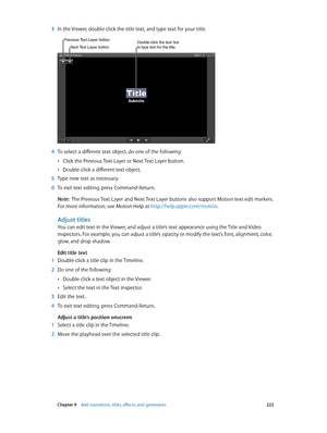 Page 222 Chapter 9    Add transitions, titles, eff ects, and gener ators 222
 3 In the Viewer, double-click the title text, and type text for your title.
Double-click the text box 
to type text for the title.Next Text Layer button
Previous Text Layer button
 4 To select a different text object, do one of the following:
 •Click the Previous Text Layer or Next Text Layer button.
 •Double-click a different text object.
 5 Type new text as necessary.
 6 To exit text editing, press Command-Return.
Note:  The Previous...