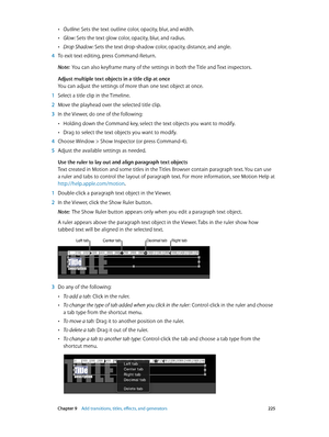 Page 225 Chapter 9    Add transitions, titles, eff ects, and gener ators 225
 •Outline: Sets the text outline color, opacity, blur, and width.
 •Glow : Sets the text glow color, opacity, blur, and radius.
 •Drop Shadow: Sets the text drop-shadow color, opacity, distance, and angle.
 4 To exit text editing, press Command-Return.
Note:  You can also keyframe many of the settings in both the Title and Text inspectors.
Adjust multiple text objects in a title clip at once
You can adjust the settings of more than one...