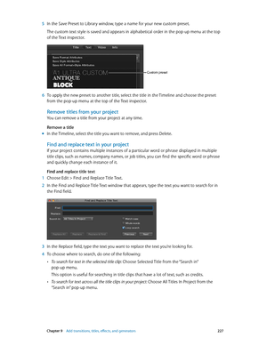 Page 227 Chapter 9    Add transitions, titles, eff ects, and gener ators 227
 5 In the Save Preset to Library window, type a name for your new custom preset.
The custom text style is saved and appears in alphabetical order in the pop-up menu at the top 
of the Text inspector.
Custom preset
 6 To apply the new preset to another title, select the title in the Timeline and choose the preset 
from the pop-up menu at the top of the Text inspector.
Remove titles from your project
You can remove a title from your...