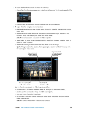 Page 229 Chapter 9    Add transitions, titles, eff ects, and gener ators 229
 2 To access the Transform controls, do one of the following:
 •Choose Transform from the pop-up menu in the lower-left corner of the Viewer (or press Shift-T ).
 •Control-click in the Viewer and choose Transform from the shortcut menu.
 3 To adjust the effect using the onscreen controls:
 •Blue handles at each corner: Drag these to adjust the image’s size while maintaining its current 
aspect ratio.
 •Blue handles in the middle of each...