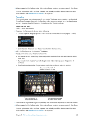 Page 230 Chapter 9    Add transitions, titles, eff ects, and gener ators 230
 5 When you are finished adjusting the effect and no longer need the onscreen controls, click Done. 
You can animate the effect and have it appear over a background. For details on working with 
built-in effects, see Work with built-in effects
 on page 235.
Trim clips
Trim controls allow you to independently trim each of the image edges, creating a window look. 
This effect, often used along with the Transform effect, is commonly used...