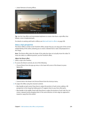 Page 234 Chapter 9    Add transitions, titles, eff ects, and gener ators 234
 •Linear: Removes all easing effects.
Tip:  Use the Crop effect and intermediate keyframes to create a Ken Burns–style effect that 
follows a more complicated path.
For details on working with built-in effects, see  Work with built-in effects
 on page 235.
Skew a clip’s perspective
The Distort effect is similar to the Transform effect, except that you can drag each of the corners 
independently of the others, allowing you to create a...