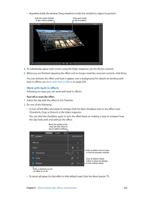 Page 235 Chapter 9    Add transitions, titles, eff ects, and gener ators 235
 •Anywhere inside the window: Drag anywhere inside the window to adjust its position.
Drag each corner to set its position.Drag the center handles to set a side’s position.
 4 To individually adjust each corner using the Video inspector, use the Distort controls.
 5 When you are finished adjusting the effect and no longer need the onscreen controls, click Done. 
You can animate the effect and have it appear over a background. For...