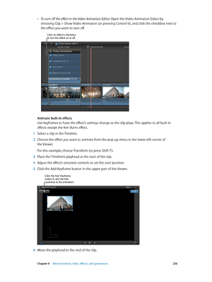 Page 236 Chapter 9    Add transitions, titles, eff ects, and gener ators 236
 •To turn off the effect in the Video Animation Editor: Open the Video Animation Editor by 
choosing Clip > Show Video Animation (or pressing Control-V ), and click the checkbox next to 
the effect you want to turn off.
Click an effect’s checkbox to turn the effect on or off.
Animate built-in effects
Use keyframes to have the effect’s settings change as the clip plays. This applies to all built-in 
effects except the Ken Burns effect....