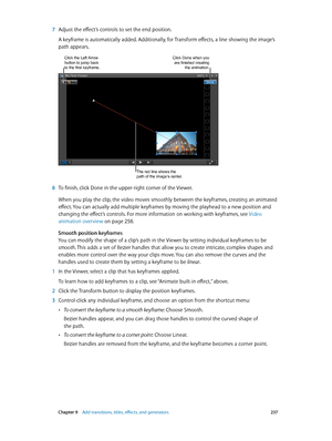 Page 237 Chapter 9    Add transitions, titles, eff ects, and gener ators 237
 7 Adjust the effect’s controls to set the end position.
A keyframe is automatically added. Additionally, for Transform effects, a line showing the image’s 
path appears.
Click the Left Arrow button to jump back 
to the first keyframe.Click Done when you are finished creating 
the animation.
The red line shows the 
path of the image’s center.
 8 To finish, click Done in the upper-right corner of the Viewer.
When you play the clip, the...