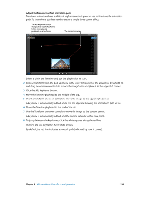 Page 238 Chapter 9    Add transitions, titles, eff ects, and gener ators 238
Adjust the Transform effect animation path
Transform animations have additional keyframe controls you can use to fine-tune the animation 
path. To show these, you first need to create a simple three-corner effect.
The Add Keyframe button changes to a Delete Keyframe 
button when you are 
positioned on a keyframe.
The center keyframe
 1 Select a clip in the Timeline and put the playhead at its start.
 2 Choose Transform from the pop-up...