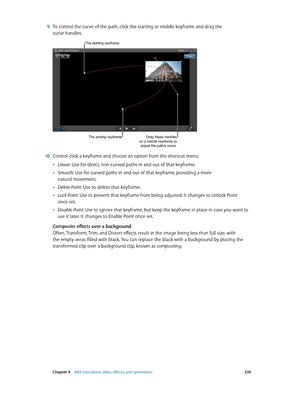 Page 239 Chapter 9    Add transitions, titles, eff ects, and gener ators 239
 9 To control the curve of the path, click the starting or middle keyframe and drag the 
curve handles.
Drag these handles 
on a middle keyframe to  adjust the path’s curve.
The starting keyframe
The ending keyframe
 10 Control-click a keyframe and choose an option from the shortcut menu:
 •Linear: Use for direct, non-curved paths in and out of that keyframe.
 •Smooth: Use for curved paths in and out of that keyframe, providing a more...