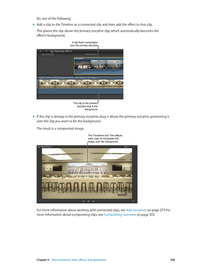 Page 240 Chapter 9    Add transitions, titles, eff ects, and gener ators 240
Do one of the following:
 mAdd a clip to the Timeline as a connected clip and then add the effect to that clip. 
This places the clip above the primary storyline clip, which automatically becomes the 
effect’s background.
A clip that’s composited over the primary storyline
The clip in the primary 
storyline that is the  background
 mIf the clip is already in the primary storyline, drag it above the primary storyline, positioning it...