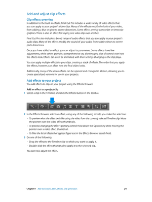 Page 241 Chapter 9    Add transitions, titles, eff ects, and gener ators 2 41
Add and adjust clip effects
Clip effects overview
In addition to the built-in effects, Final Cut Pro includes a wide variety of video effects that 
you can apply to your project’s video clips. Many of the effects modify the look of your video, 
from adding a blur or glow to severe distortions. Some effects overlay camcorder or timecode 
graphics. There is also an effect for keying one video clip over another.
Final Cut Pro also...