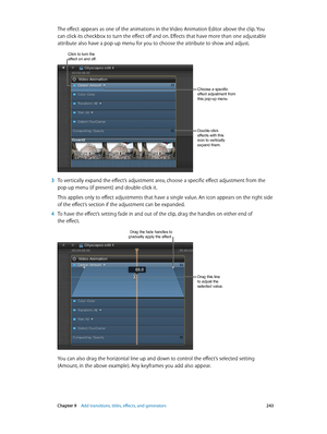 Page 243 Chapter 9    Add transitions, titles, eff ects, and gener ators 243
The effect appears as one of the animations in the Video Animation Editor above the clip. You 
can click its checkbox to turn the effect off and on. Effects that have more than one adjustable 
attribute also have a pop-up menu for you to choose the attribute to show and adjust.
Double-click 
effects with this 
icon to vertically 
expand them.
Choose a specific 
effect adjustment from 
this pop-up menu.
Click to turn the effect on and...