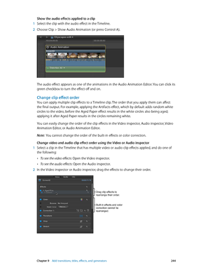 Page 244 Chapter 9    Add transitions, titles, eff ects, and gener ators 244
Show the audio effects applied to a clip
 1 Select the clip with the audio effect in the Timeline.
 2 Choose Clip > Show Audio Animation (or press Control-A).
The audio effect appears as one of the animations in the Audio Animation Editor. You can click its 
green checkbox to turn the effect off and on.
Change clip effect order
You can apply multiple clip effects to a Timeline clip. The order that you apply them can affect 
the final...