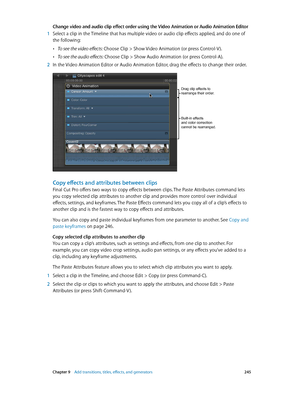 Page 245 Chapter 9    Add transitions, titles, eff ects, and gener ators 245
Change video and audio clip effect order using the Video Animation or Audio Animation Editor
 1 Select a clip in the Timeline that has multiple video or audio clip effects applied, and do one of 
the following:
 •To see the video effects: Choose Clip > Show Video Animation (or press Control-V ).
 •To see the audio effects: Choose Clip > Show Audio Animation (or press Control-A).
 2 In the Video Animation Editor or Audio Animation...