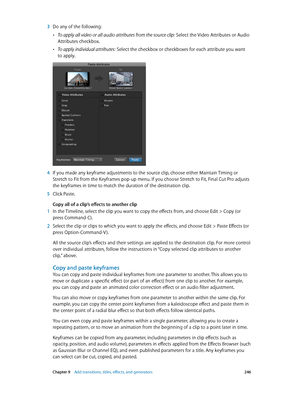 Page 246 Chapter 9    Add transitions, titles, eff ects, and gener ators 246
 3 Do any of the following:
 •To apply all video or all audio attributes from the source clip: Select the Video Attributes or Audio 
Attributes checkbox.
 •To apply individual attributes: Select the checkbox or checkboxes for each attribute you want 
to apply.
 4 If you made any keyframe adjustments to the source clip, choose either Maintain Timing or 
Stretch to Fit from the Keyframes pop-up menu. If you choose Stretch to Fit, Final...