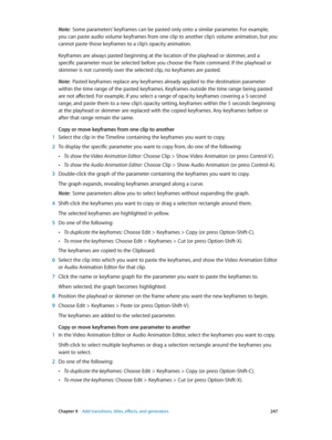 Page 247 Chapter 9    Add transitions, titles, eff ects, and gener ators 247
Note:  Some parameters’ keyframes can be pasted only onto a similar parameter. For example, 
you can paste audio volume keyframes from one clip to another clip’s volume animation, but you 
cannot paste those keyframes to a clip’s opacity animation.
Keyframes are always pasted beginning at the location of the playhead or skimmer, and a 
specific parameter must be selected before you choose the Paste command. If the playhead or 
skimmer...