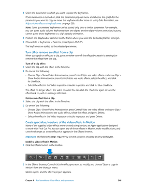 Page 248 Chapter 9    Add transitions, titles, eff ects, and gener ators 248
 3 Select the parameter to which you want to paste the keyframes. 
If Solo Animation is turned on, click the parameter pop-up menu and choose the graph for the 
parameter you want to copy or move the keyframes to. For more on using Solo Animation, see 
Adjust video effects using keyframes
 on page 259.
Note:  Some parameters’ keyframes can be pasted only onto a similar parameter. For example, 
you can paste audio volume keyframes from...