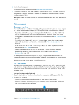 Page 249 Chapter 9    Add transitions, titles, eff ects, and gener ators 249
 3 Modify the effect’s project.
For more information, see Motion Help at http://help.apple.com/motion.
 4 Choose File > Save As (or press Shift-Command-S), enter a name for this new effect (referred to 
as a Template in Motion), assign it to a category (or create a new category), choose a theme (if 
needed), and click Publish.
Note:  If you choose File > Save, the effect is saved using the same name with “copy” appended to 
its end.
Add...