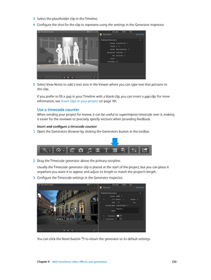 Page 250 Chapter 9    Add transitions, titles, eff ects, and gener ators 250
 3 Select the placeholder clip in the Timeline.
 4 Configure the shot for the clip to represent using the settings in the Generator inspector.
 5 Select View Notes to add a text area in the Viewer where you can type text that pertains to 
this clip.
If you prefer to fill a gap in your Timeline with a blank clip, you can insert a gap clip. For more 
information, see Insert clips in your project
 on page 101.
Use a timecode counter
When...