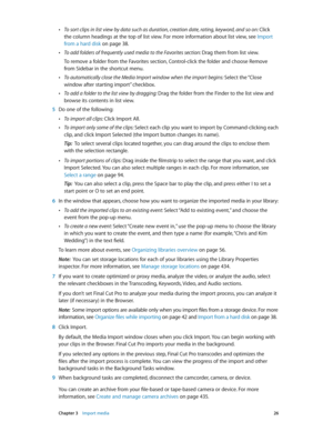 Page 26 Chapter 3    Import media 26
 •To sort clips in list view by data such as duration, creation date, rating, keyword, and so on:  Click 
the column headings at the top of list view. For more information about list view, see  Import 
from a hard disk
 on page 38 .
 •To add folders of frequently used media to the Favorites section: Drag them from list view.
To remove a folder from the Favorites section, Control-click the folder and choose Remove 
from Sidebar in the shortcut menu.
 •To automatically close...
