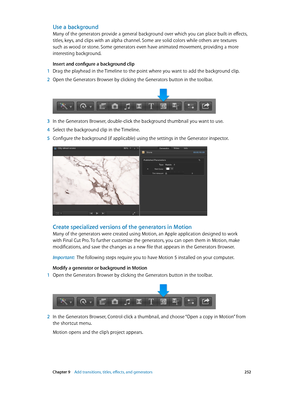 Page 252 Chapter 9    Add transitions, titles, eff ects, and gener ators 252
Use a background
Many of the generators provide a general background over which you can place built-in effects, 
titles, keys, and clips with an alpha channel. Some are solid colors while others are textures 
such as wood or stone. Some generators even have animated movement, providing a more 
interesting background.
Insert and configure a background clip
 1 Drag the playhead in the Timeline to the point where you want to add the...