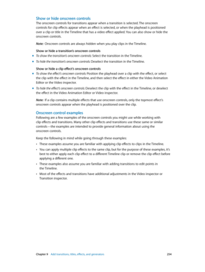 Page 254 Chapter 9    Add transitions, titles, eff ects, and gener ators 254
Show or hide onscreen controls
The onscreen controls for transitions appear when a transition is selected. The onscreen 
controls for clip effects appear when an effect is selected, or when the playhead is positioned 
over a clip or title in the Timeline that has a video effect applied. You can also show or hide the 
onscreen controls.
Note:  Onscreen controls are always hidden when you play clips in the Timeline.
Show or hide a...