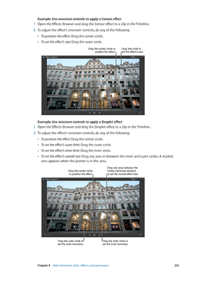 Page 255 Chapter 9    Add transitions, titles, eff ects, and gener ators 255
Example: Use onscreen controls to apply a Censor effect
 1 Open the Effects Browser and drag the Censor effect to a clip in the Timeline.
 2 To adjust the effect’s onscreen controls, do any of the following:
 •To position the effect: Drag the center circle.
 •To set the effect’s size: Drag the outer circle.
Drag this center circle to position the effect.Drag this circle to set the effect’s size.
Example: Use onscreen controls to apply a...