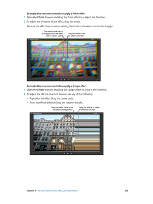 Page 256 Chapter 9    Add transitions, titles, eff ects, and gener ators 256
Example: Use onscreen controls to apply a Prism effect
 1 Open the Effects Browser and drag the Prism effect to a clip in the Timeline.
 2 To adjust the direction of the effect, drag the arrow. 
Because the effect has no center setting, the circle in the center cannot be dragged.
Drag the arrow to set 
the effect’s direction.This center circle cannot be dragged since the effect 
has no center setting.
Example: Use onscreen controls to...