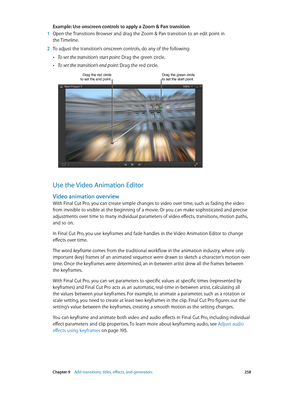 Page 258 Chapter 9    Add transitions, titles, eff ects, and gener ators 258
Example: Use onscreen controls to apply a Zoom & Pan transition
 1 Open the Transitions Browser and drag the Zoom & Pan transition to an edit point in 
the Timeline.
 2 To adjust the transition’s onscreen controls, do any of the following:
 •To set the transition’s start point: Drag the green circle.
 •To set the transition’s end point: Drag the red circle.
Drag the red circle to set the end point.Drag the green circle to set the start...