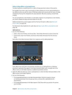 Page 259 Chapter 9    Add transitions, titles, eff ects, and gener ators 259
Adjust video effects using keyframes
You place keyframes at specific points in a clip to change parameter values at those points. 
For example, if you want a clip in your project to fade to black, you set two opacity keyframes at 
two different times: one with the value of 100 (fully visible) and a second with the value of 0 (fully 
transparent). Final Cut Pro interpolates the values between 100 and 0, creating a smooth fade 
to black....