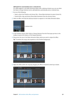 Page 261 Chapter 9    Add transitions, titles, eff ects, and gener ators 2 61
Add keyframes automatically across a selected area
If an effect appears in the Video Animation Editor with a disclosure button, you can use either 
the Select or Range Selection tool to add keyframes automatically across a selected area.
 1 Do one of the following:
 •Select a clip in the Timeline, and choose Clip > Show Video Animation (or press Control-V ).
 •Control-click a clip, and choose Show Video Animation from the shortcut...