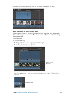 Page 262 Chapter 9    Add transitions, titles, eff ects, and gener ators 262
Keyframes are automatically created along the adjustment points within the range.
Adjust keyframes in the Video Animation Editor
You can move keyframes left or right in the Video Animation Editor. If an effect appears with a 
disclosure button, you can expand the effect view and move keyframes up or down to change 
the parameter value.
 1 Select a keyframe.
 2 Do one of the following:
 •To change its position in time, drag a keyframe...