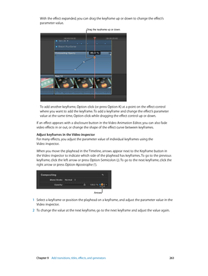 Page 263 Chapter 9    Add transitions, titles, eff ects, and gener ators 263
With the effect expanded, you can drag the keyframe up or down to change the effect’s 
parameter value.
Drag the keyframe up or down.
To add another keyframe, Option-click (or press Option-K) at a point on the effect control 
where you want to add the keyframe. To add a keyframe and change the effect’s parameter 
value at the same time, Option-click while dragging the effect control up or down.
If an effect appears with a disclosure...