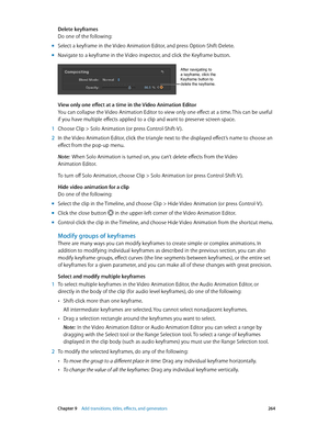 Page 264 Chapter 9    Add transitions, titles, eff ects, and gener ators 264
Delete keyframes
Do one of the following:
 mSelect a keyframe in the Video Animation Editor, and press Option-Shift-Delete.
 mNavigate to a keyframe in the Video inspector, and click the Keyframe button.
After navigating to 
a keyframe, click the 
Keyframe button to 
delete the keyframe.
View only one effect at a time in the Video Animation Editor
You can collapse the Video Animation Editor to view only one effect at a time. This can be...