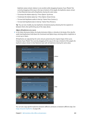 Page 265 Chapter 9    Add transitions, titles, eff ects, and gener ators 265
Keyframe values remain relative to one another while dragging; however, if you “flatten” the 
curve by dragging all the way to the top or bottom of the graph, the keyframe values remain 
in that flattened state with all keyframes sharing the same value.
 •To increase the relative values by 1: Press Option–Up Arrow.
 •To decrease the relative values by 1: Press Option–Down Arrow.
 •To move both keyframes earlier in time by 1 frame: Press...