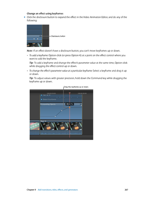 Page 267 Chapter 9    Add transitions, titles, eff ects, and gener ators 267
Change an effect using keyframes 
 mClick the disclosure button to expand the effect in the Video Animation Editor, and do any of the 
following:
Disclosure button
Note:  If an effect doesn’t have a disclosure button, you can’t move keyframes up or down.
 •To add a keyframe: Option-click (or press Option-K) at a point on the effect control where you 
want to add the keyframe.
Tip:  To add a keyframe and change the effect’s parameter...