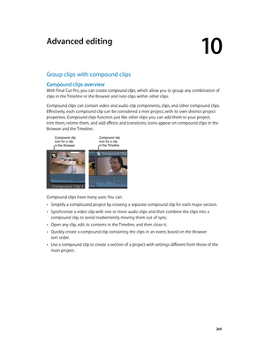 Page 269  269
Group clips with compound clips
Compound clips overview
With Final Cut Pro, you can create compound clips, which allow you to group any combination of 
clips in the Timeline or the Browser and nest clips within other clips. 
Compound clips can contain video and audio clip components, clips, and other compound clips. 
Effectively, each compound clip can be considered a mini project, with its own distinct project 
properties. Compound clips function just like other clips: you can add them to your...