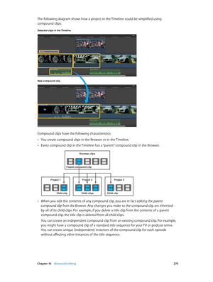 Page 270 Chapter 10    Advanced editing 270
The following diagram shows how a project in the Timeline could be simplified using 
compound clips:
Selected clips in the Timeline 
New compound clip
Compound clips have the following characteristics:
 •You create compound clips in the Browser or in the Timeline. 
 •Every compound clip in the Timeline has a “parent” compound clip in the Browser.
Browser clips
Project 3Project 1
Child clipChild clips Child clip
Project 2
Parent compound clip
 •When you edit the...