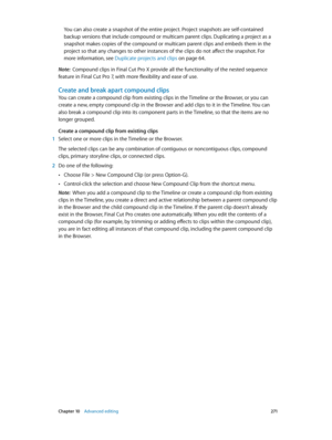 Page 271 Chapter 10    Advanced editing 2 71
You can also create a snapshot of the entire project. Project snapshots are self-contained 
backup versions that include compound or multicam parent clips. Duplicating a project as a 
snapshot makes copies of the compound or multicam parent clips and embeds them in the 
project so that any changes to other instances of the clips do not affect the snapshot. For 
more information, see Duplicate projects and clips
 on page 64.
Note:  Compound clips in Final Cut Pro X...